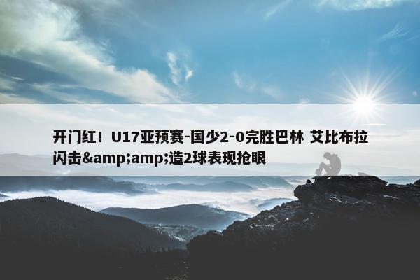 开门红！U17亚预赛-国少2-0完胜巴林 艾比布拉闪击&amp;造2球表现抢眼