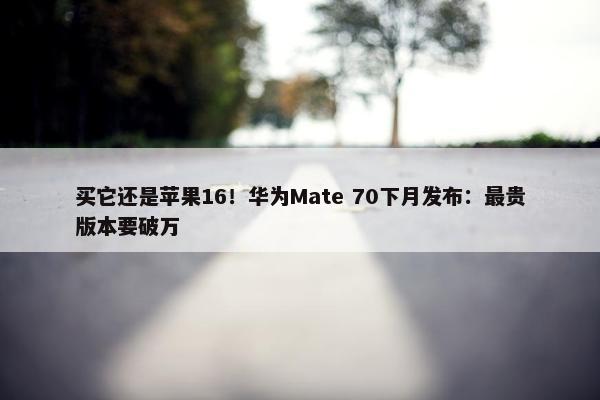 买它还是苹果16！华为Mate 70下月发布：最贵版本要破万