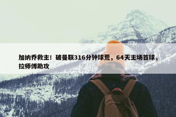 加纳乔救主！破曼联316分钟球荒，64天主场首球，拉师傅助攻