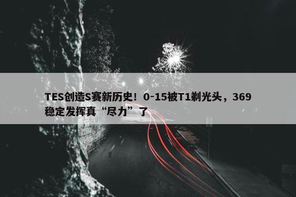 TES创造S赛新历史！0-15被T1剃光头，369稳定发挥真“尽力”了