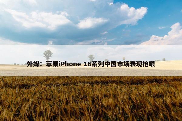 外媒：苹果iPhone 16系列中国市场表现抢眼