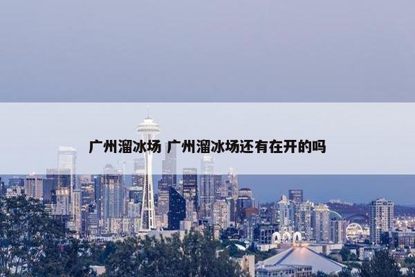 广州溜冰场 广州溜冰场还有在开的吗