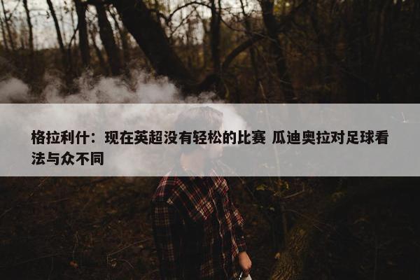 格拉利什：现在英超没有轻松的比赛 瓜迪奥拉对足球看法与众不同