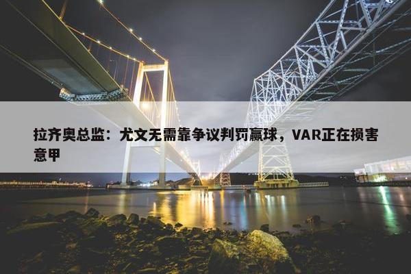 拉齐奥总监：尤文无需靠争议判罚赢球，VAR正在损害意甲