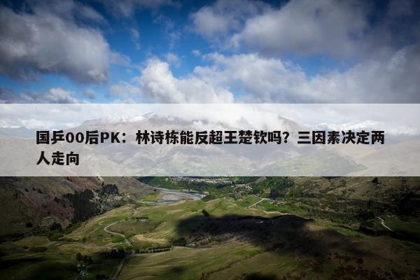 国乒00后PK：林诗栋能反超王楚钦吗？三因素决定两人走向