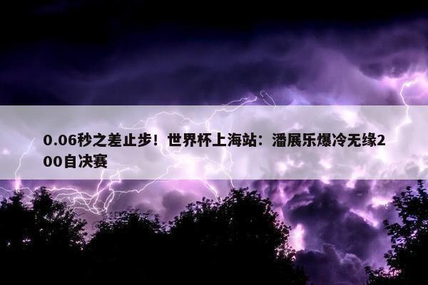 0.06秒之差止步！世界杯上海站：潘展乐爆冷无缘200自决赛