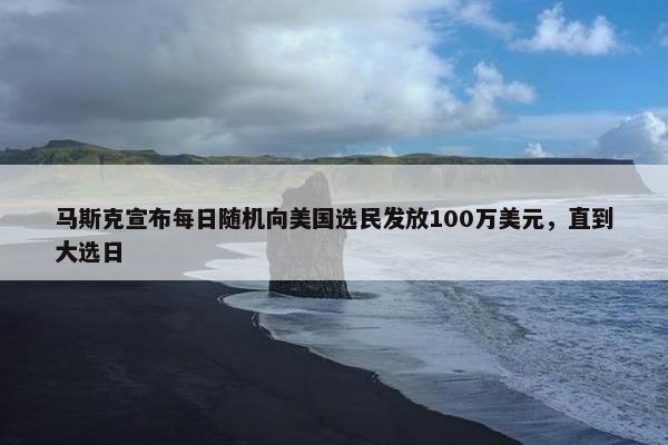 马斯克宣布每日随机向美国选民发放100万美元，直到大选日