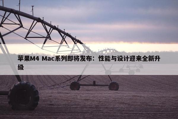 苹果M4 Mac系列即将发布：性能与设计迎来全新升级