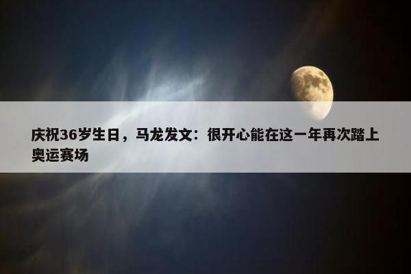 庆祝36岁生日，马龙发文：很开心能在这一年再次踏上奥运赛场