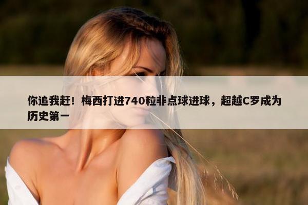 你追我赶！梅西打进740粒非点球进球，超越C罗成为历史第一