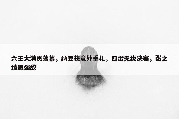 六王大满贯落幕，纳豆获意外重礼，四蛋无缘决赛，张之臻遇强敌