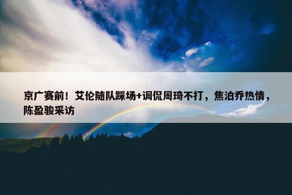 京广赛前！艾伦随队踩场+调侃周琦不打，焦泊乔热情，陈盈骏采访