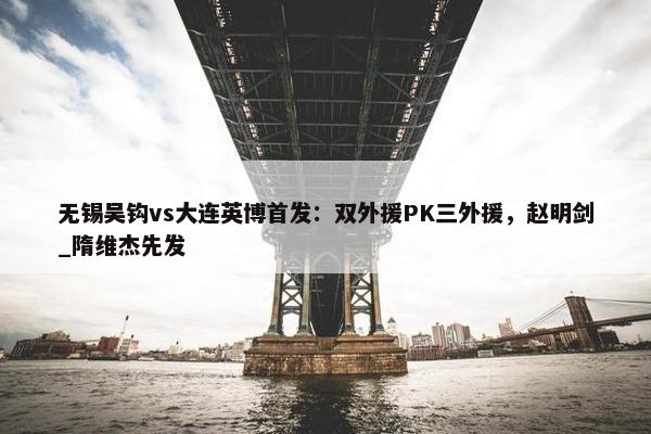 无锡吴钩vs大连英博首发：双外援PK三外援，赵明剑_隋维杰先发