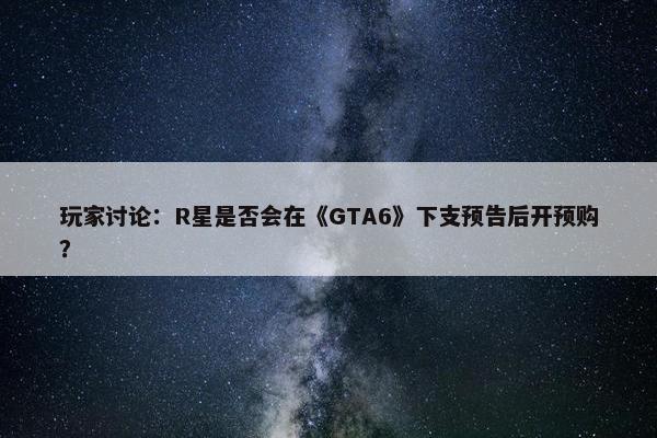 玩家讨论：R星是否会在《GTA6》下支预告后开预购？