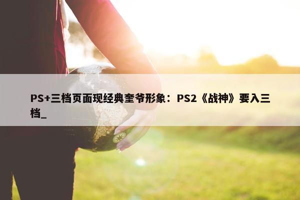 PS+三档页面现经典奎爷形象：PS2《战神》要入三档_