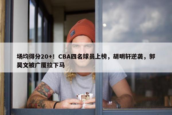 场均得分20+！CBA四名球员上榜，胡明轩逆袭，郭昊文被广厦拉下马