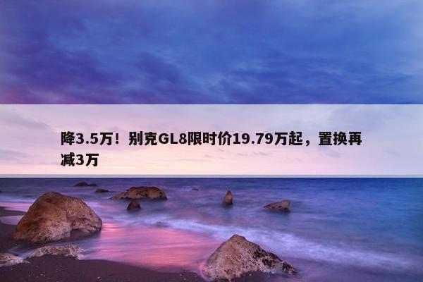 降3.5万！别克GL8限时价19.79万起，置换再减3万