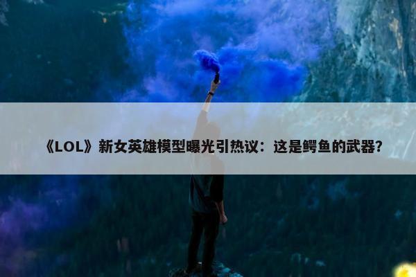 《LOL》新女英雄模型曝光引热议：这是鳄鱼的武器？