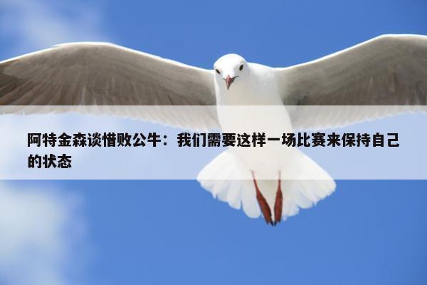 阿特金森谈惜败公牛：我们需要这样一场比赛来保持自己的状态