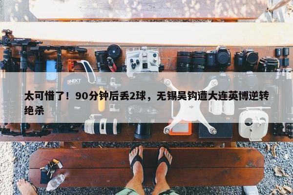 太可惜了！90分钟后丢2球，无锡吴钩遭大连英博逆转绝杀