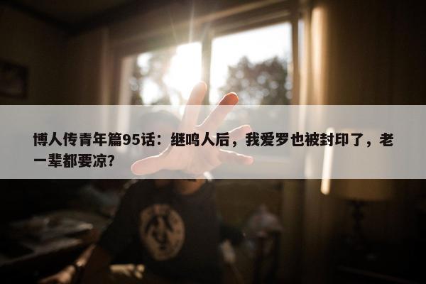 博人传青年篇95话：继鸣人后，我爱罗也被封印了，老一辈都要凉？