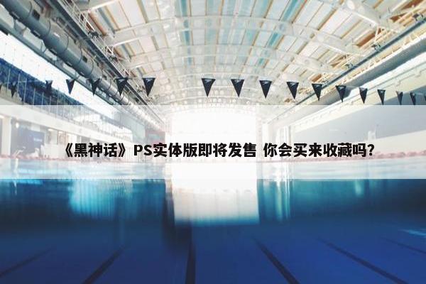 《黑神话》PS实体版即将发售 你会买来收藏吗？