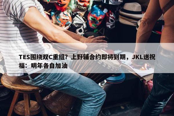 TES围绕双C重组？上野辅合约即将到期，JKL送祝福：明年各自加油