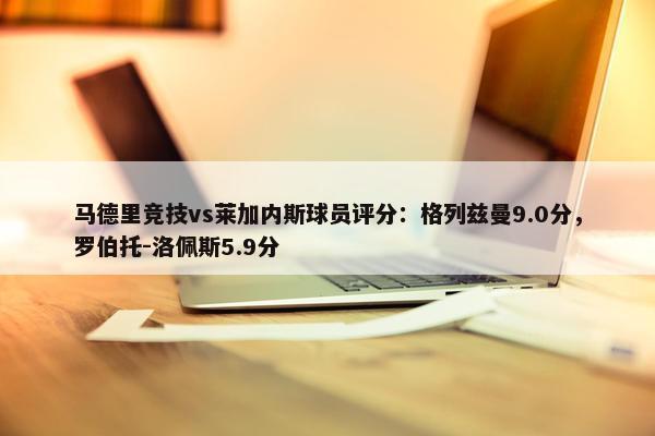 马德里竞技vs莱加内斯球员评分：格列兹曼9.0分，罗伯托-洛佩斯5.9分