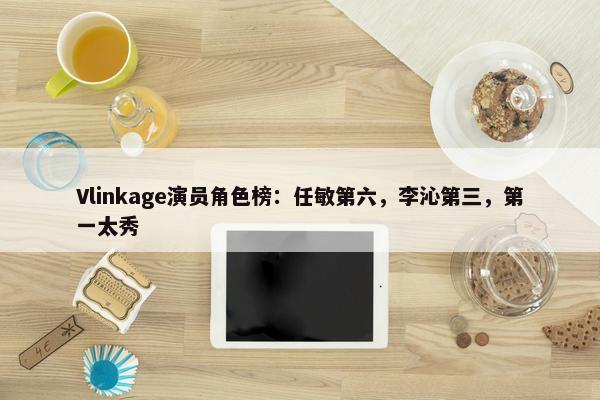 Vlinkage演员角色榜：任敏第六，李沁第三，第一太秀