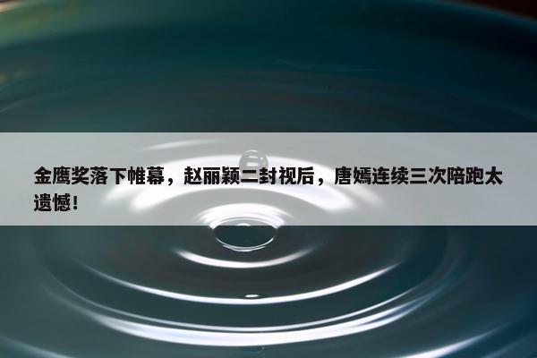 金鹰奖落下帷幕，赵丽颖二封视后，唐嫣连续三次陪跑太遗憾！