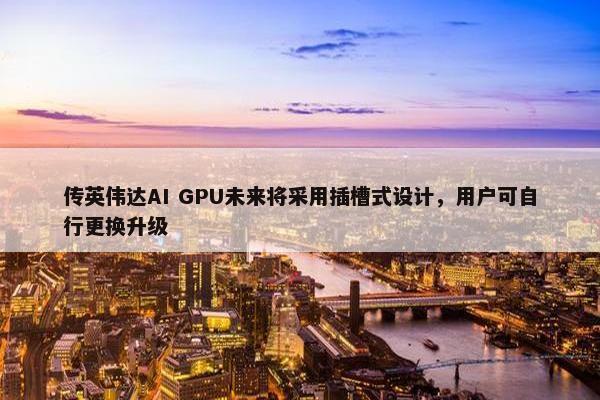 传英伟达AI GPU未来将采用插槽式设计，用户可自行更换升级