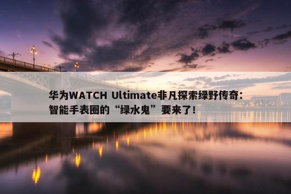 华为WATCH Ultimate非凡探索绿野传奇：智能手表圈的“绿水鬼”要来了！