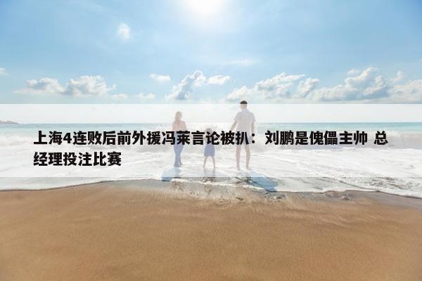 上海4连败后前外援冯莱言论被扒：刘鹏是傀儡主帅 总经理投注比赛