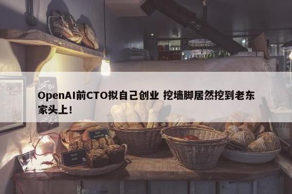 OpenAI前CTO拟自己创业 挖墙脚居然挖到老东家头上！