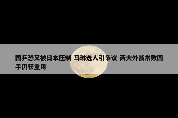 国乒恐又被日本压制 马琳选人引争议 两大外战常败国手仍获重用