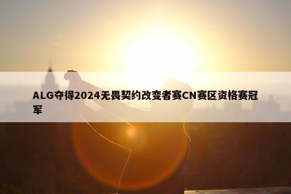 ALG夺得2024无畏契约改变者赛CN赛区资格赛冠军