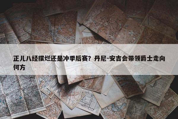 正儿八经摆烂还是冲季后赛？丹尼-安吉会带领爵士走向何方