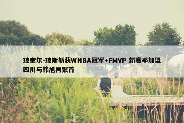 琼奎尔-琼斯斩获WNBA冠军+FMVP 新赛季加盟四川与韩旭再聚首